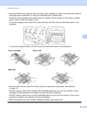 Page 100Routine Maintenance 
94
5
• We recommend that you place the drum unit and/or toner cartridge on a clean, flat surface with a piece of 
disposable paper underneath it in case you accidentally spill or scatter toner.
• Handle the toner cartridge and the waste toner box carefully. If toner scatters on your hands or clothes, 
wipe or wash it off with cold water at once.
• To prevent damage to the machine from static electricity, DO NOT touch the electrodes shown in the 
illustration.
 
• To avoid print...