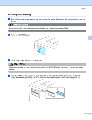 Page 101Options
91
5
Installing extra memory5
aTurn off the printer power switch, and then unplug the printer. Disconnect the interface cable from the 
printer.
IMPORTANT
 
Be sure to turn off the printer power switch before you install or remove the DIMM.
 
bRemove the DIMM cover.
cUnpack the DIMM and hold it by its edges.
CAUTION 
To prevent damage to the printer from static electricity, DO NOT touch the memory chips or the board 
surface.
 
dHold the DIMM by the edges and align the notches in the DIMM with...