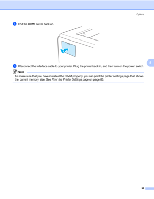 Page 102Options
92
5
ePut the DIMM cover back on.
fReconnect the interface cable to your printer. Plug the printer back in, and then turn on the power switch.
Note To make sure that you have installed the DIMM properly, you can print the printer settings page that shows 
the current memory size. See Print the Printer Settings page on page 86.
  