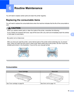 Page 10393
6
6
Routine Maintenance6
You will need to replace certain parts and clean the printer regularly.
Replacing the consumable items6
You will need to replace the consumable items when the machine indicates that the life of the consumable is 
over.
CAUTION 
When you replace certain parts or clean the inside of the printer, remember the following: 
If your clothes are smeared with toner, wipe off the toner with a dry cloth and immediately wash the clothes 
in cold water to avoid stains. 
 
Be careful not to...