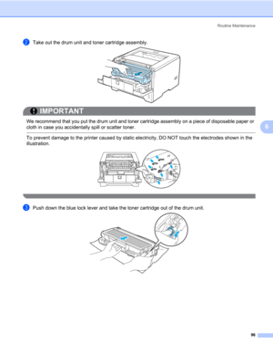 Page 106Routine Maintenance
96
6
bTake out the drum unit and toner cartridge assembly.
IMPORTANT
 
We recommend that you put the drum unit and toner cartridge assembly on a piece of disposable paper or 
cloth in case you accidentally spill or scatter toner.
 To prevent damage to the printer caused by static electricity, DO NOT touch the electrodes shown in the 
illustration.
 
cPush down the blue lock lever and take the toner cartridge out of the drum unit. 