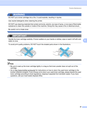 Page 107Routine Maintenance
97
6
WARNING 
DO NOT put a toner cartridge into a fire. It could explode, resulting in injuries.
 Use neutral detergents when cleaning the printer.
 DO NOT use cleaning materials that contain ammonia, alcohol, any type of spray, or any type of flammable 
substance to clean the outside or inside of the machine. Doing this may cause a fire or electrical shock.
 Be careful not to inhale toner. 
 
IMPORTANT
 
Handle the toner cartridge carefully. If toner scatters on your hands or...