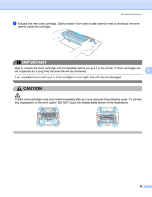 Page 108Routine Maintenance
98
6
dUnpack the new toner cartridge. Gently shake it from side to side several times to distribute the toner 
evenly inside the cartridge.
IMPORTANT
 
Wait to unpack the toner cartridge until immediately before you put it in the printer. If toner cartridges are 
left unpacked for a long time the toner life will be shortened.
 If an unpacked drum unit is put in direct sunlight or room light, the unit may be damaged.
 
CAUTION 
Put the toner cartridge in the drum unit immediately after...