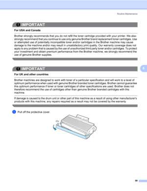 Page 109Routine Maintenance
99
6
IMPORTANT
 
For USA and Canada
 Brother strongly recommends that you do not refill the toner cartridge provided with your printer. We also 
strongly recommend that you continue to use only genuine Brother brand replacement toner cartridges. Use 
or attempted use of potentially incompatible toner and/or cartridges in the Brother machine may cause 
damage to the machine and/or may result in unsatisfactory print quality. Our warranty coverage does not 
apply to any problem that is...