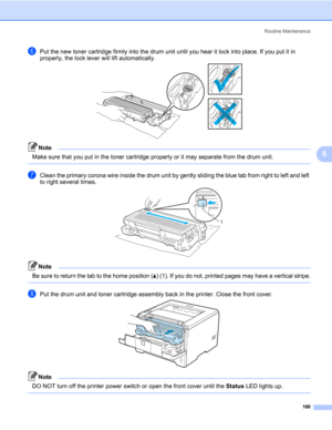 Page 110Routine Maintenance
100
6
fPut the new toner cartridge firmly into the drum unit until you hear it lock into place. If you put it in 
properly, the lock lever will lift automatically.
Note Make sure that you put in the toner cartridge properly or it may separate from the drum unit.
 
gClean the primary corona wire inside the drum unit by gently sliding the blue tab from right to left and left 
to right several times.
Note Be sure to return the tab to the home position (a) (1). If you do not, printed...