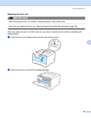 Page 112Routine Maintenance
102
6
Replacing the drum unit6
IMPORTANT
 
While removing the drum unit, handle it carefully because it may contain toner.
 
Every time you replace the drum unit, clean the inside of the printer.See Cleaning on page 106.
 
When you replace the drum unit with a new one, you need to reset the drum counter by completing the 
following steps:
aPress the front cover release button and then open the front cover.
bTake out the drum unit and toner cartridge assembly. 