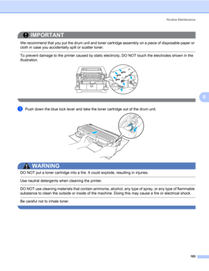 Page 113Routine Maintenance
103
6
IMPORTANT
 
We recommend that you put the drum unit and toner cartridge assembly on a piece of disposable paper or 
cloth in case you accidentally spill or scatter toner.
 To prevent damage to the printer caused by static electricity, DO NOT touch the electrodes shown in the 
illustration.
 
cPush down the blue lock lever and take the toner cartridge out of the drum unit.
WARNING 
DO NOT put a toner cartridge into a fire. It could explode, resulting in injuries.
 Use neutral...