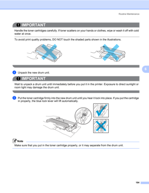 Page 114Routine Maintenance
104
6
IMPORTANT
 
Handle the toner cartridges carefully. If toner scatters on your hands or clothes, wipe or wash it off with cold 
water at once.
 To avoid print quality problems, DO NOT touch the shaded parts shown in the illustrations.
 
dUnpack the new drum unit.
IMPORTANT
 
Wait to unpack a drum unit until immediately before you put it in the printer. Exposure to direct sunlight or 
room light may damage the drum unit.
 
ePut the toner cartridge firmly into the new drum unit...