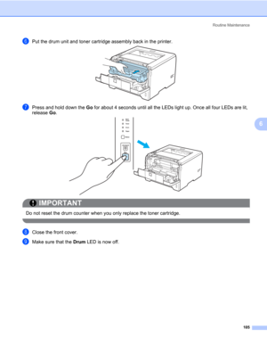 Page 115Routine Maintenance
105
6
fPut the drum unit and toner cartridge assembly back in the printer.
gPress and hold down the Go for about 4 seconds until all the LEDs light up. Once all four LEDs are lit, 
release Go.
IMPORTANT
 
Do not reset the drum counter when you only replace the toner cartridge.
 
hClose the front cover.
iMake sure that the Drum LED is now off. 