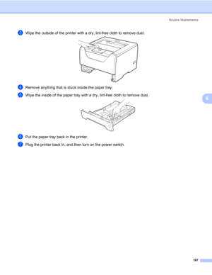 Page 117Routine Maintenance
107
6
cWipe the outside of the printer with a dry, lint-free cloth to remove dust.
dRemove anything that is stuck inside the paper tray.
eWipe the inside of the paper tray with a dry, lint-free cloth to remove dust.
fPut the paper tray back in the printer.
gPlug the printer back in, and then turn on the power switch. 