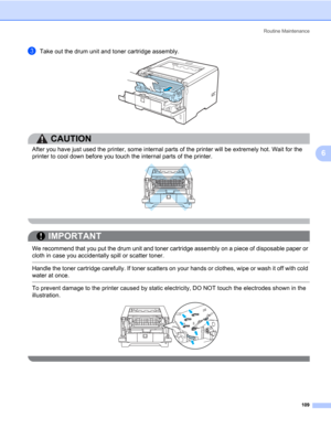 Page 119Routine Maintenance
109
6
cTake out the drum unit and toner cartridge assembly.
CAUTION 
After you have just used the printer, some internal parts of the printer will be extremely hot. Wait for the 
printer to cool down before you touch the internal parts of the printer.
 
IMPORTANT
 
We recommend that you put the drum unit and toner cartridge assembly on a piece of disposable paper or 
cloth in case you accidentally spill or scatter toner.
 Handle the toner cartridge carefully. If toner scatters on your...