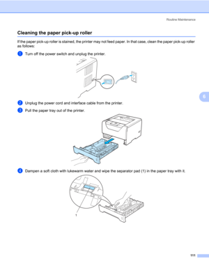 Page 121Routine Maintenance
111
6
Cleaning the paper pick-up roller6
If the paper pick-up roller is stained, the printer may not feed paper. In that case, clean the paper pick-up roller 
as follows:
aTurn off the power switch and unplug the printer. 
bUnplug the power cord and interface cable from the printer. 
cPull the paper tray out of the printer. 
dDampen a soft cloth with lukewarm water and wipe the separator pad (1) in the paper tray with it.
1 