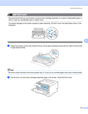 Page 124Routine Maintenance
114
6
IMPORTANT
 
We recommend that you put the drum unit and toner cartridge assembly on a piece of disposable paper or 
cloth in case you accidentally spill or scatter toner.
 To prevent damage to the printer caused by static electricity, DO NOT touch the electrodes shown in the 
illustration.
 
cClean the primary corona wire inside the drum unit by gently sliding the blue tab from right to left and left 
to right several times.
Note Be sure to return the tab to the home position...