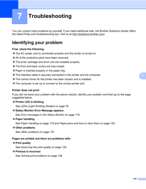 Page 125115
7
7
Troubleshooting7
You can correct most problems by yourself. If you need additional help, the Brother Solutions Center offers 
the latest FAQs and troubleshooting tips. Visit us at http://solutions.brother.com/
.
Identifying your problem7
First, check the following:7
„The AC power cord is connected properly and the printer is turned on.
„All of the protective parts have been removed.
„The toner cartridge and drum unit are installed properly.
„The front and back covers are fully closed.
„Paper is...