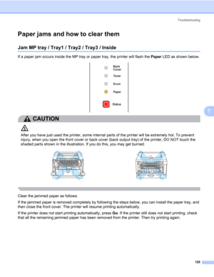 Page 130Troubleshooting
120
7
Paper jams and how to clear them7
Jam MP tray / Tray1 / Tray2 / Tray3 / Inside7
If a paper jam occurs inside the MP tray or paper tray, the printer will flash the Paper LED as shown below.
CAUTION 
After you have just used the printer, some internal parts of the printer will be extremely hot. To prevent 
injury, when you open the front cover or back cover (back output tray) of the printer, DO NOT touch the 
shaded parts shown in the illustration. If you do this, you may get burned....