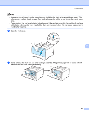 Page 131Troubleshooting
121
7
Note • Always remove all paper from the paper tray and straighten the stack when you add new paper. This 
helps prevent multiple sheets of paper from feeding through the printer at one time and prevents paper 
jams.
• Please confirm that you have installed both a toner cartridge and a drum unit in the machine. If you have 
not installed a drum unit or have installed the drum unit improperly, then this may cause a paper jam in 
your Brother machine.
 
aOpen the front cover.
bSlowly...