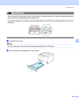Page 132Troubleshooting
122
7
IMPORTANT
 
We recommend that you put the drum unit and toner cartridge assembly on a piece of disposable paper or 
cloth in case you accidentally spill or scatter toner.
 To prevent damage to the printer caused by static electricity, DO NOT touch the electrodes shown in the 
illustration.
 
cClose the front cover.
Note Do not put the drum unit and toner cartridge assembly back in at this point.
 
dPull the paper tray completely out of the printer. 