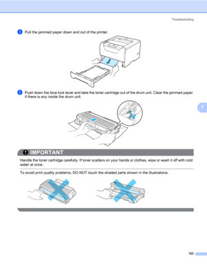 Page 133Troubleshooting
123
7
ePull the jammed paper down and out of the printer.
fPush down the blue lock lever and take the toner cartridge out of the drum unit. Clear the jammed paper 
if there is any inside the drum unit.
IMPORTANT
 
Handle the toner cartridge carefully. If toner scatters on your hands or clothes, wipe or wash it off with cold 
water at once.
 To avoid print quality problems, DO NOT touch the shaded parts shown in the illustrations.
  