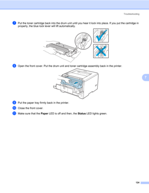 Page 134Troubleshooting
124
7
gPut the toner cartridge back into the drum unit until you hear it lock into place. If you put the cartridge in 
properly, the blue lock lever will lift automatically.
hOpen the front cover. Put the drum unit and toner cartridge assembly back in the printer.
iPut the paper tray firmly back in the printer.
jClose the front cover.
kMake sure that the Paper LED is off and then, the Status LED lights green. 