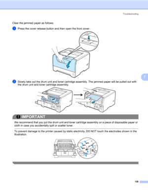 Page 136Troubleshooting
126
7
Clear the jammed paper as follows. 
aPress the cover release button and then open the front cover.
bSlowly take out the drum unit and toner cartridge assembly. The jammed paper will be pulled out with 
the drum unit and toner cartridge assembly.
IMPORTANT
 
We recommend that you put the drum unit and toner cartridge assembly on a piece of disposable paper or 
cloth in case you accidentally spill or scatter toner.
 To prevent damage to the printer caused by static electricity, DO NOT...