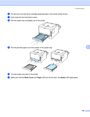 Page 138Troubleshooting
128
7
fPut the drum unit and toner cartridge assembly back in the printer (press firmly).
gFully close the front and back covers.
hPull the duplex tray completely out of the printer.
iPull the jammed paper out of the printer or the duplex tray.
j Put the duplex tray back in the printer.
kMake sure that the Back Cover and Paper LED are off and then, the Status LED lights green. 