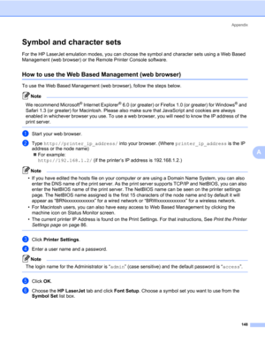 Page 158Appendix
148
A
Symbol and character sets0
For the HP LaserJet emulation modes, you can choose the symbol and character sets using a Web Based 
Management (web browser) or the Remote Printer Console software.
How to use the Web Based Management (web browser)0
To use the Web Based Management (web browser), follow the steps below.
Note 
We recommend Microsoft® Internet Explorer® 6.0 (or greater) or Firefox 1.0 (or greater) for Windows® and 
Safari 1.3 (or greater) for Macintosh. Please also make sure that...
