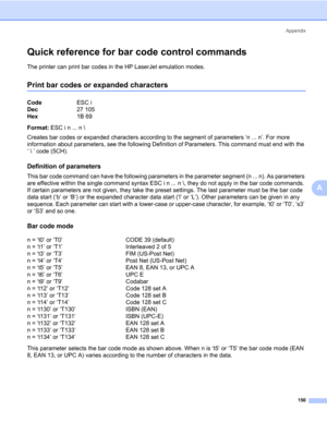 Page 160Appendix
150
A
Quick reference for bar code control commands0
The printer can print bar codes in the HP LaserJet emulation modes.
Print bar codes or expanded characters0
Format: ESC i n ... n \
Creates bar codes or expanded characters according to the segment of parameters ‘n ... n’. For more 
information about parameters, see the following Definition of Parameters. This command must end with the 
‘  ’ code (5CH).
Definition of parameters0
This bar code command can have the following parameters in the...