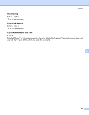 Page 165Appendix
155
A
Box drawing0
ESC i ... E (or e)
‘E’ or ‘e’ is a terminator.
Line block drawing0
ESC i ... V (or v)
‘V’ or ‘v’ is a terminator.
Expanded character data start0
n = ‘l’ or ‘L’
Data that follows ‘l’ or ‘L’ is read as expanded character data (or labeling data). Expanded character data must 
end with the ‘  ’ code (5CH), which also ends this command. 