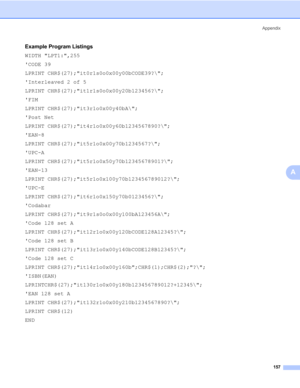 Page 167Appendix
157
A
Example Program Listings0
WIDTH LPT1:,255
CODE 39
LPRINT CHR$(27);it0r1s0o0x00y00bCODE39?\;
Interleaved 2 of 5
LPRINT CHR$(27);it1r1s0o0x00y20b123456?\;
FIM
LPRINT CHR$(27);it3r1o0x00y40bA\;
Post Net
LPRINT CHR$(27);it4r1o0x00y60b1234567890?\;
EAN-8
LPRINT CHR$(27);it5r1o0x00y70b1234567?\;
UPC-A
LPRINT CHR$(27);it5r1o0x50y70b12345678901?\;
EAN-13
LPRINT CHR$(27);it5r1o0x100y70b123456789012?\;
UPC-E
LPRINT CHR$(27);it6r1o0x150y70b0123456?\;
Codabar
LPRINT...