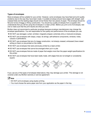 Page 19Printing Methods
9
2
Types of envelopes2
Most envelopes will be suitable for your printer. However, some envelopes may have feed and print quality 
problems due to the way they have been made. A suitable envelope should have edges with straight, well-
creased folds and the leading edge should not be thicker than two pieces of paper. The envelope should lie 
flat and not be of baggy or flimsy construction. You should buy quality envelopes from a supplier who 
understands that you will be using the...