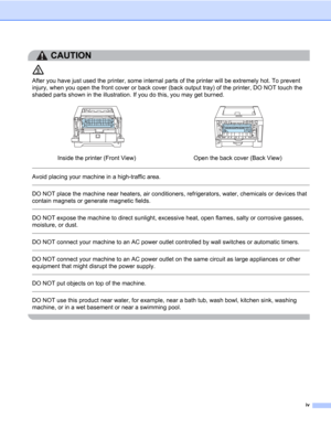 Page 5iv
CAUTION 
After you have just used the printer, some internal parts of the printer will be extremely hot. To prevent 
injury, when you open the front cover or back cover (back output tray) of the printer, DO NOT touch the 
shaded parts shown in the illustration. If you do this, you may get burned.
 
Avoid placing your machine in a high-traffic area. 
 
DO NOT place the machine near heaters, air conditioners, refrigerators, water, chemicals or devices that 
contain magnets or generate magnetic fields....