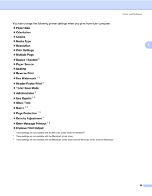 Page 44Driver and Software
34
3
You can change the following printer settings when you print from your computer.
„Paper Size
„Orientation
„Copies
„Media Type
„Resolution
„Print Settings
„Multiple Page
„Duplex / Booklet
3
„Paper Source
„Scaling
„Reverse Print
„Use Watermark
13
„Header-Footer Print3
„Toner Save Mode
„Administrator
3
„Use Reprint13
„Sleep Time
„Macro
13
„Page Protection13
„Density Adjustment2
„Error Message Printout13
„Improve Print Output
1These settings are not available with the BR-script...
