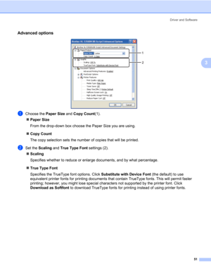 Page 61Driver and Software
51
3
Advanced options3
aChoose the Paper Size and Copy Count(1).
„Paper Size
From the drop-down box choose the Paper Size you are using. 
„Copy Count
The copy selection sets the number of copies that will be printed. 
bSet the Scaling and True Type Font settings (2).
„Scaling
Specifies whether to reduce or enlarge documents, and by what percentage. 
„True Type Font
Specifies the TrueType font options. Click Substitute with Device Font (the default) to use 
equivalent printer fonts for...