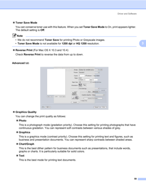 Page 69Driver and Software
59
3
„Toner Save Mode
You can conserve toner use with this feature. When you set Toner Save Mode to On, print appears lighter. 
The default setting is Off.
Note • We do not recommend Toner Save for printing Photo or Greyscale images.
•Toner Save Mode is not available for 1200 dpi or HQ 1200 resolution.
 
„Reverse Print (For Mac OS X 10.3 and 10.4)
Check Reverse Print to reverse the data from up to down.
Advanced tab
„Graphics Quality
You can change the print quality as follows:...