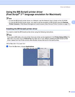 Page 74Driver and Software
64
3
Using the BR-Script3 printer driver 
(Post Script
® 3™ language emulation for Macintosh)3
Note • To use the BR-Script3 printer driver on a Network, see the Network User’s Guide on the CD-ROM. 
• To use the BR-Script3 printer driver, you need to set the emulation to BR-Script3 using the Remote 
Printer Console or Web Based Management (web browser).(See Remote Printer Console on page 75.)
 
Installing the BR-Script3 printer driver3
You need to install the BR-Script3 printer driver...