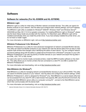 Page 82Driver and Software
72
3
Software3
Software for networks (For HL-5350DN and HL-5370DW)3
BRAdmin Light3
BRAdmin Light is a utility for initial setup of Brother network connected devices. This utility can search for 
Brother products on your network, view the status and configure basic network settings, such as IP address. 
The BRAdmin Light utility is available for Windows
® 2000/XP, Windows Vista® and Windows Server® 
2003/2008 and Mac OS X 10.3.9 (or greater) computers. For installing BRAdmin Light on...