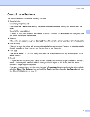 Page 94Control Panel
84
4
Control panel buttons4
The control panel buttons have the following functions:
„Cancel printing
Cancel only the printing job:
If you press Job Cancel while printing, the printer will immediately stop printing and will then eject the 
paper. 
Cancel all the received jobs: 
To delete all jobs, press and hold Job Cancel for about 4 seconds. The Status LED will flash green, red 
and yellow until all jobs are canceled.
„Wake-up
If the printer is in sleep mode, press Go or Job Cancel to wake...