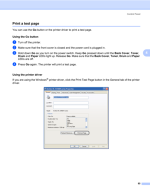 Page 95Control Panel
85
4
Print a test page4
You can use the Go button or the printer driver to print a test page.
Using the Go button
4
aTurn off the printer.
bMake sure that the front cover is closed and the power cord is plugged in.
cHold down Go as you turn on the power switch. Keep Go pressed down until the Back Cover, Toner, 
Drum and Paper LEDs light up. Release Go. Make sure that the Back Cover, Toner, Drum and Paper 
LEDs are off.
dPress Go again. The printer will print a test page.
Using the printer...