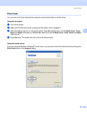 Page 97Control Panel
87
4
Print Fonts4
You can print a list of the internal fonts using the control panel button or printer driver.
Using the Go button
4
aTurn off the printer.
bMake sure that the front cover is closed and the power cord is plugged in.
cHold down Go as you turn on the power switch. Keep Go pressed down until the Back Cover, Toner, 
Drum and Paper LEDs light up. Release Go. Make sure that the Back Cover, Toner, Drum and Paper 
LEDs are off.
dPress Go twice. The printer will print a list of the...