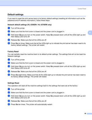 Page 98Control Panel
88
4
Default settings4
If you want to reset the print server back to its factory default settings (resetting all information such as the 
password and IP address information), follow these steps:
Network default settings (HL-5350DN / HL-5370DW only)
4
aTurn off the printer.
bMake sure that the front cover is closed and the power cord is plugged in.
cHold down Go as you turn on the power switch. Keep Go pressed down until all the LEDs light up and 
then Status LED turns off.
dRelease Go....