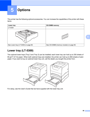 Page 9989
5
5
Options5
This printer has the following optional accessories. You can increase the capabilities of the printer with these 
items.
Lower tray (LT-5300)5
Two optional lower trays (Tray 2 and Tray 3) can be installed; each lower tray can hold up to 250 sheets of 
80 g/m
2 (21 lb) paper. When both optional trays are installed, the printer can hold up to 800 sheets of plain 
paper. If you want to buy an optional lower tray unit, call the dealer you bought the printer from.
For setup, see the Users...