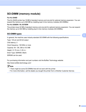 Page 100Options
90
5
SO-DIMM (memory module)5
For HL-5340D 
The HL-5340D printer has 16 MB of standard memory and one slot for optional memory expansion. You can 
expand the memory up to 528 MB by installing dual in-line memory modules (SO-DIMMs).
For HL-5350DN / HL-5370DW
The printers have 32 MB of standard memory and one slot for optional memory expansion. You can expand 
the memory up to 544 MB by installing dual in-line memory modules (SO-DIMMs). 
SO-DIMM types5
In general, the machine uses industry-standard...