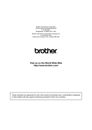 Page 116Brother International Corporation
100 Somerset Corporate Boulevard
P.O. Box 6911
Bridgewater, NJ 08807-0911 USA
Brother International Corporation (Canada) Ltd.
1 rue Hôtel de Ville,
Dollard-des-Ormeaux, QC, Canada H9B 3H6
Visit us on the World Wide Web
http://www.brother.com/
These machines are approved for use in the country of purchase only. Local Brother companies
or their dealers will only support machines purchased in their own countries.
  