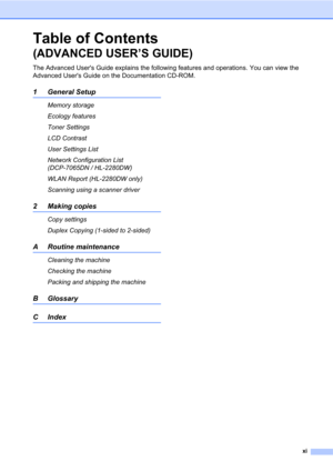 Page 13xi
Table of Contents 
(ADVANCED USER’S GUIDE)
The Advanced Users Guide explains the following features and operations. You can view the 
Advanced Users Guide on the Documentation CD-ROM.
1 General Setup
Memory storage
Ecology features
Toner Settings
LCD Contrast
User Settings List
Network Configuration List 
(DCP-7065DN / HL-2280DW)
WLAN Report (HL-2280DW only)
Scanning using a scanner driver
2 Making copies
Copy settings
Duplex Copying (1-sided to 2-sided) 
A Routine maintenance
Cleaning the machine...