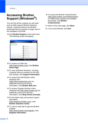 Page 18Chapter 1
4
Accessing Brother 
Support (Windows
®)1
You can find all the contacts you will need, 
such as Web support (Brother Solutions 
Center), Customer Service and Brother 
Authorized Service Centers on page i and on 
the Installation CD-ROM.
Click Brother Support on the main menu. 
The following screen will appear:
 
To access our Web site 
(http://www.brother.com/
) click Brother 
Home Page.
To view all Brother Numbers, including 
Customer Service numbers for the USA 
and Canada, click Support...