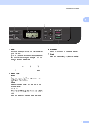 Page 21General information
7
1
 
4LCD
Displays messages to help you set up and use 
your machine.
(For HL-2280DW) A four level indicator shows 
the current wireless signal strength if you are 
using a wireless connection.
5 Menu keys:
Menu
Lets you access the Menu to program your 
settings in this machine.
Clear
Deletes entered data or lets you cancel the 
current setting.
a + or b -
Press to scroll through the menus and options.
OK
Lets you store your settings in the machine.6Stop/Exit
Stops an operation or...