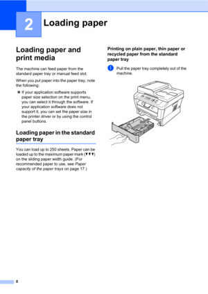 Page 228
2
Loading paper and 
print media
2
The machine can feed paper from the 
standard paper tray or manual feed slot.
When you put paper into the paper tray, note 
the following:
If your application software supports 
paper size selection on the print menu, 
you can select it through the software. If 
your application software does not 
support it, you can set the paper size in 
the printer driver or by using the control 
panel buttons.
Loading paper in the standard 
paper tray2
You can load up to 250...