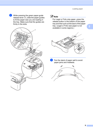 Page 23Loading paper
9
2
bWhile pressing the green paper-guide 
release lever (1), slide the paper guides 
to fit the paper size you are loading in 
the tray. Make sure that the guides are 
firmly in the slots.
 
Note
For Legal or Folio size paper, press the 
release button in the bottom of the paper 
tray and then pull out the back of the paper 
tray. (Legal or Folio size paper is not 
available in some regions.)
 
 
cFan the stack of paper well to avoid 
paper jams and misfeeds.
 
1
1 