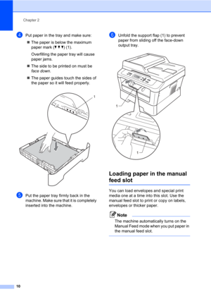 Page 24Chapter 2
10
dPut paper in the tray and make sure:
The paper is below the maximum 
paper mark (b b b) (1).
Overfilling the paper tray will cause 
paper jams.
The side to be printed on must be 
face down.
The paper guides touch the sides of 
the paper so it will feed properly.
 
ePut the paper tray firmly back in the 
machine. Make sure that it is completely 
inserted into the machine.
fUnfold the support flap (1) to prevent 
paper from sliding off the face-down 
output tray.
 
Loading paper in the...
