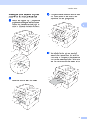 Page 25Loading paper
11
2
Printing on plain paper or recycled 
paper from the manual feed slot
2
aUnfold the support flap (1) to prevent 
paper from sliding off the face-down 
output tray, or remove each page as 
soon as it comes out of the machine.
 
b
Open the manual feed slot cover. 
cUsing both hands, slide the manual feed 
slot paper guides to the width of the 
paper that you are going to use.
 
dUsing both hands, put one sheet of 
paper in the manual feed slot until the 
front edge of the paper or...